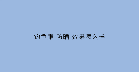 “钓鱼服防晒效果怎么样(钓鱼服防晒效果怎么样视频)